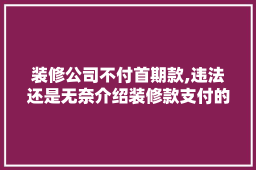 装修公司不付首期款,违法还是无奈介绍装修款支付的法律边界 装修公司不付首期款,违法还是无奈介绍装修款支付的法律边界 MI家设计百科