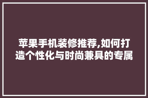 苹果手机装修推荐,如何打造个性化与时尚兼具的专属空间(苹果手机装修效果图)