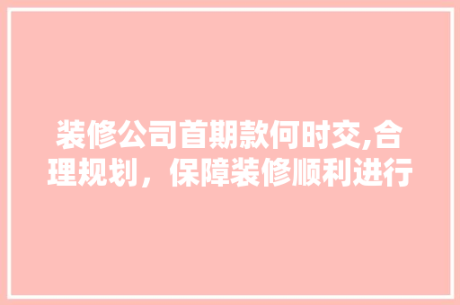 装修公司首期款何时交,合理规划，保障装修顺利进行 装修公司首期款何时交,合理规划，保障装修顺利进行 MI家设计百科