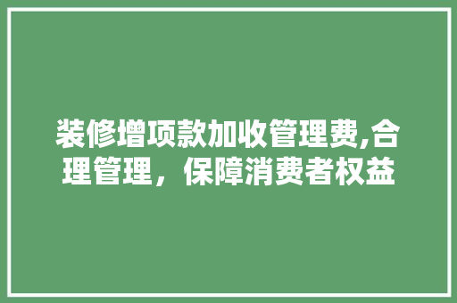 装修增项款加收管理费,合理管理，保障消费者权益(装修增项费用)